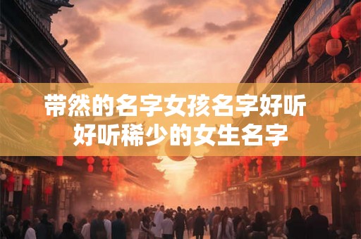 带然的名字女孩名字好听 好听稀少的女生名字 带然的名字女孩名字好听 好听稀少的女生名字