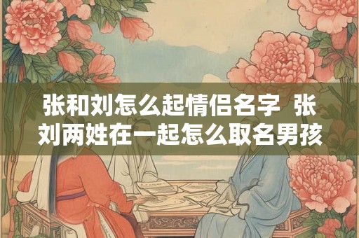 张和刘怎么起情侣名字 张刘两姓在一起怎么取名男孩 张和刘怎么起情侣名字 张刘两姓在一起怎么取名男孩