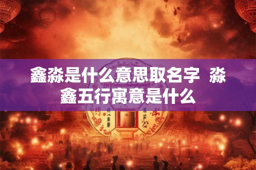 鑫淼是什么意思取名字  淼鑫五行寓意是什么