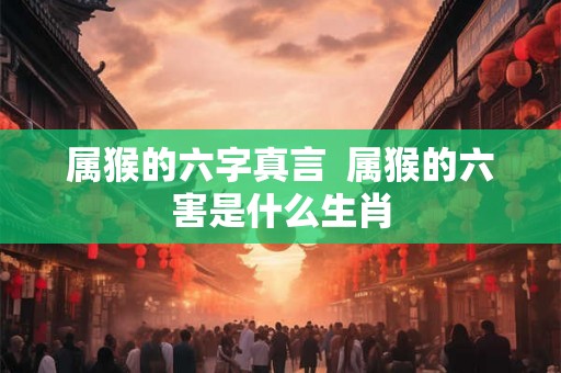 属猴的六字真言  属猴的六害是什么生肖