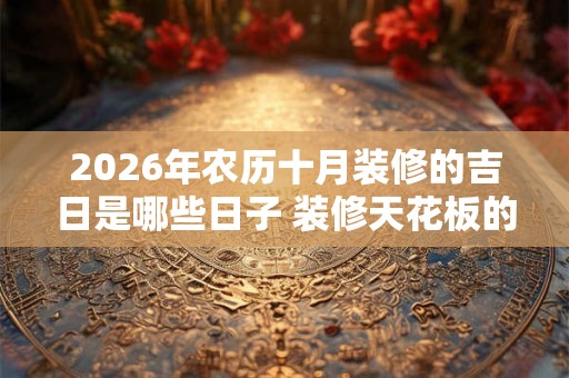 2026年农历十月装修的吉日是哪些日子 装修天花板的风水