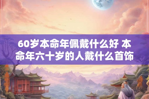 60岁本命年佩戴什么好 本命年六十岁的人戴什么首饰好
