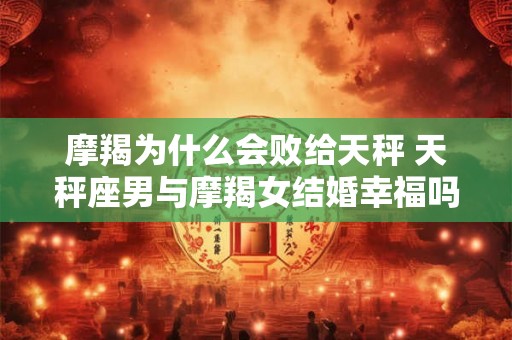 摩羯为什么会败给天秤 天秤座男与摩羯女结婚幸福吗