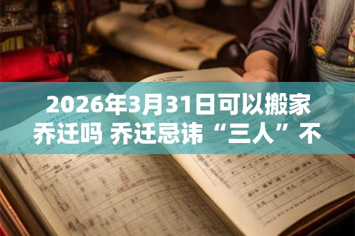 2026年3月31日可以搬家乔迁吗 乔迁忌讳“三人”不到