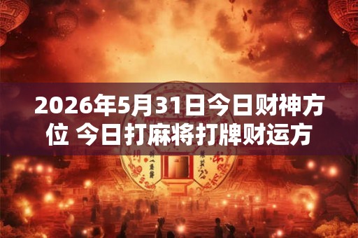 2026年5月31日今日财神方位 今日打麻将打牌财运方位 2026年5月31日今日财神方位 今日打麻将打牌财运方位