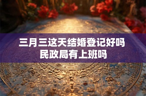 三月三这天结婚登记好吗 民政局有上班吗