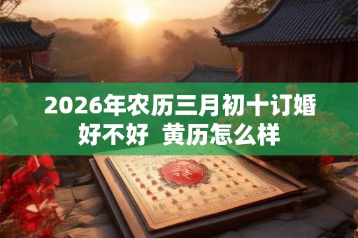2026年农历三月初十订婚好不好 黄历怎么样 2026年农历三月初十订婚好不好 黄历怎么样