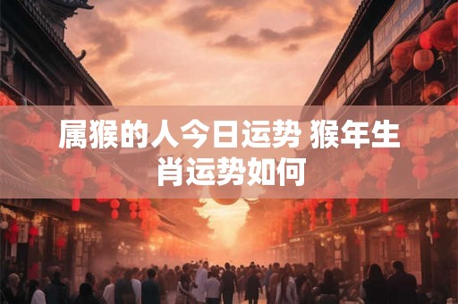 属猴的人今日运势 猴年生肖运势如何