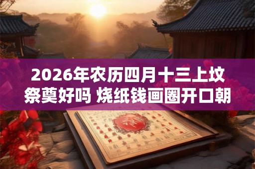 2026年农历四月十三上坟祭奠好吗 烧纸钱画圈开口朝哪个方向 2026年农历四月十三上坟祭奠好吗 烧纸钱画圈开口朝哪个方向