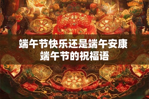 端午节快乐还是端午安康 端午节的祝福语 端午节快乐还是端午安康 端午节的祝福语