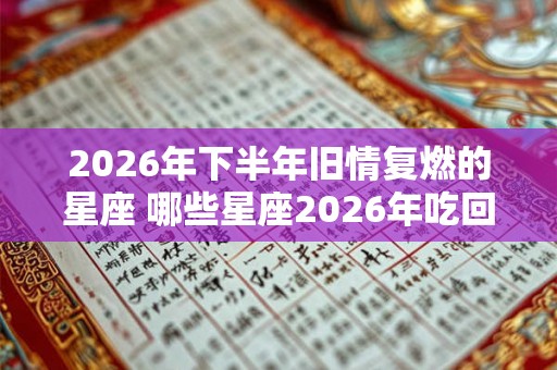 2026年下半年旧情复燃的星座 哪些星座2026年吃回头草