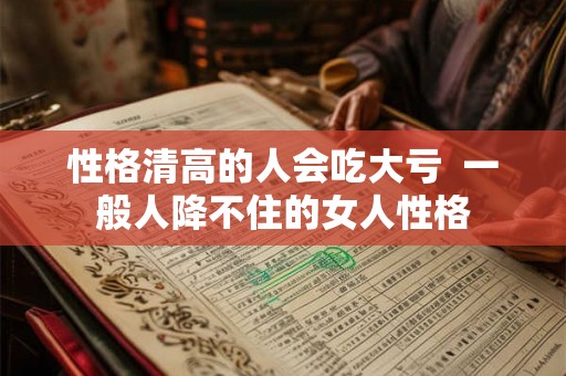 性格清高的人会吃大亏  一般人降不住的女人性格