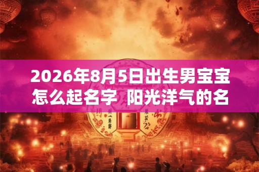 2026年8月5日出生男宝宝怎么起名字  阳光洋气的名字大全
