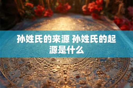 孙姓氏的来源 孙姓氏的起源是什么