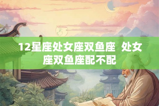 12星座处女座双鱼座 处女座双鱼座配不配 12星座处女座双鱼座 处女座双鱼座配不配