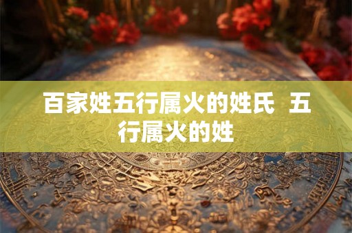 百家姓五行属火的姓氏 五行属火的姓 百家姓五行属火的姓氏 五行属火的姓