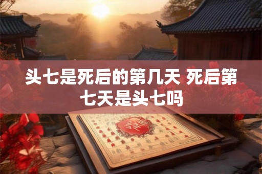 头七是死后的第几天 死后第七天是头七吗