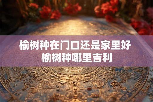 榆树种在门口还是家里好 榆树种哪里吉利