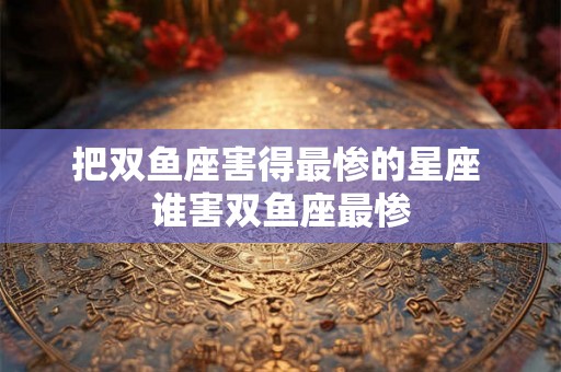 把双鱼座害得最惨的星座 谁害双鱼座最惨 把双鱼座害得最惨的星座 谁害双鱼座最惨