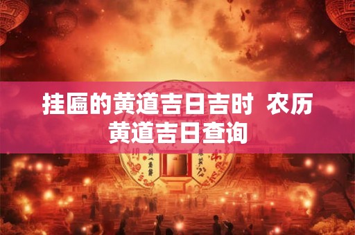 挂匾的黄道吉日吉时 农历黄道吉日查询 挂匾的黄道吉日吉时 农历黄道吉日查询