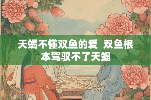 天蝎不懂双鱼的爱  双鱼根本驾驭不了天蝎