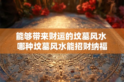 能够带来财运的坟墓风水 哪种坟墓风水能招财纳福