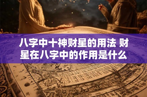 八字中十神财星的用法 财星在八字中的作用是什么