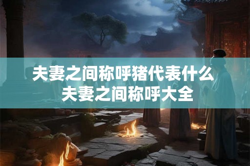 夫妻之间称呼猪代表什么  夫妻之间称呼大全