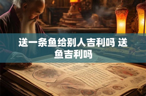 送一条鱼给别人吉利吗 送鱼吉利吗