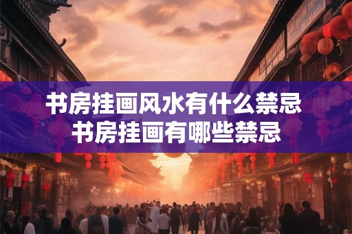书房挂画风水有什么禁忌 书房挂画有哪些禁忌