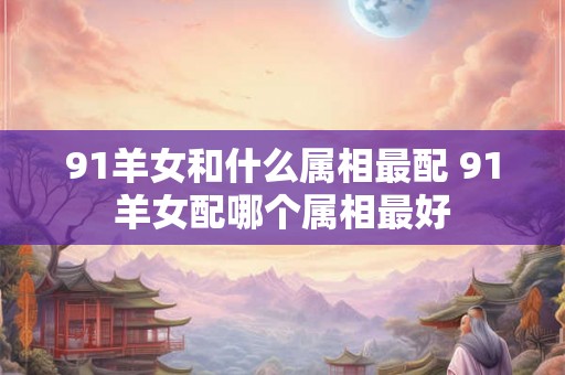 91羊女和什么属相最配 91羊女配哪个属相最好