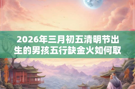 2026年三月初五清明节出生的男孩五行缺金火如何取名 2026年三月初五清明节出生的男孩五行缺金火如何取名