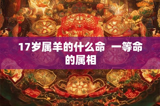 17岁属羊的什么命 一等命的属相 17岁属羊的什么命 一等命的属相