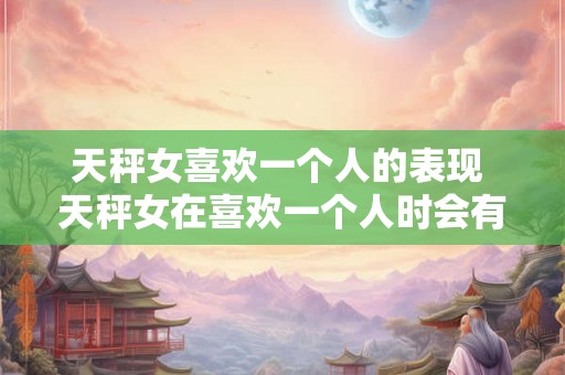 天秤女喜欢一个人的表现 天秤女在喜欢一个人时会有哪些表现
