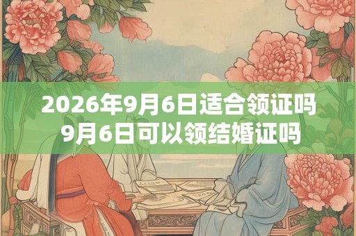 2026年9月6日适合领证吗 9月6日可以领结婚证吗 2026年9月6日适合领证吗 9月6日可以领结婚证吗