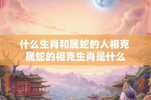 什么生肖和属蛇的人相克 属蛇的相克生肖是什么
