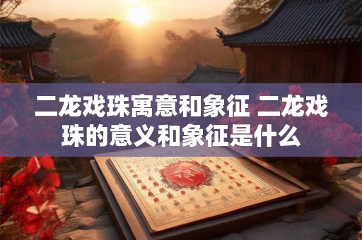 二龙戏珠寓意和象征 二龙戏珠的意义和象征是什么