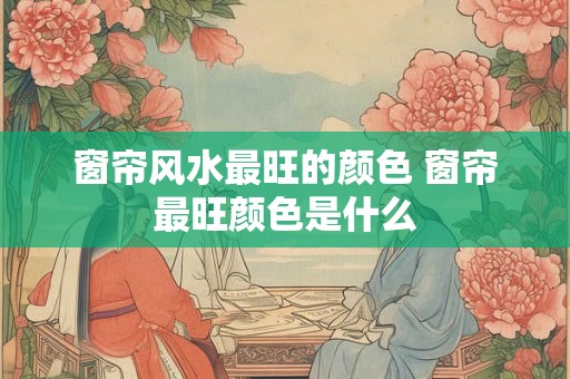 窗帘风水最旺的颜色 窗帘最旺颜色是什么