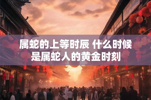 属蛇的上等时辰 什么时候是属蛇人的黄金时刻