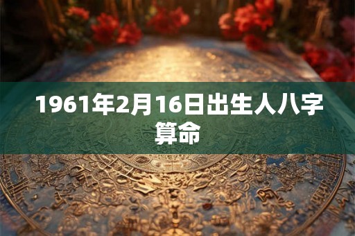 1961年2月16日出生人八字算命 1961年2月16日出生人八字算命