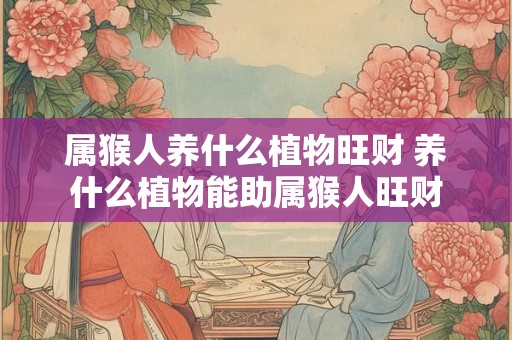 属猴人养什么植物旺财 养什么植物能助属猴人旺财