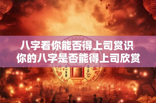 八字看你能否得上司赏识 你的八字是否能得上司欣赏
