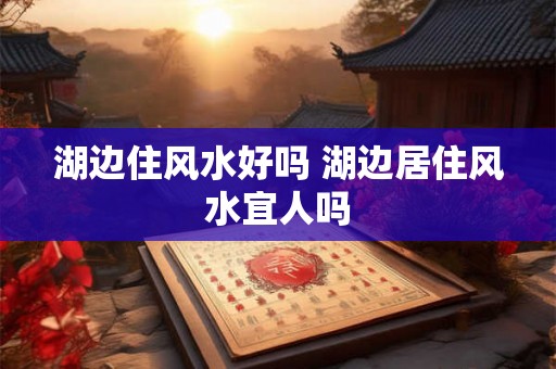 湖边住风水好吗 湖边居住风水宜人吗