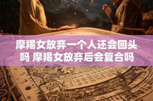 摩羯女放弃一个人还会回头吗 摩羯女放弃后会复合吗