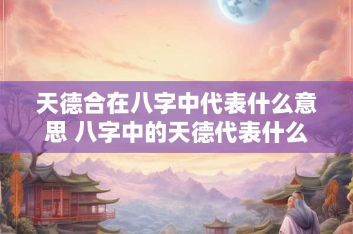 天德合在八字中代表什么意思 八字中的天德代表什么