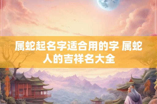 属蛇起名字适合用的字 属蛇人的吉祥名大全