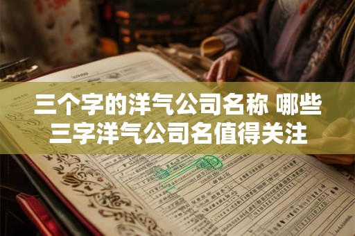 三个字的洋气公司名称 哪些三字洋气公司名值得关注 三个字的洋气公司名称 哪些三字洋气公司名值得关注