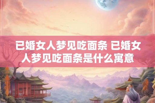 已婚女人梦见吃面条 已婚女人梦见吃面条是什么寓意
