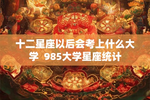 十二星座以后会考上什么大学  985大学星座统计