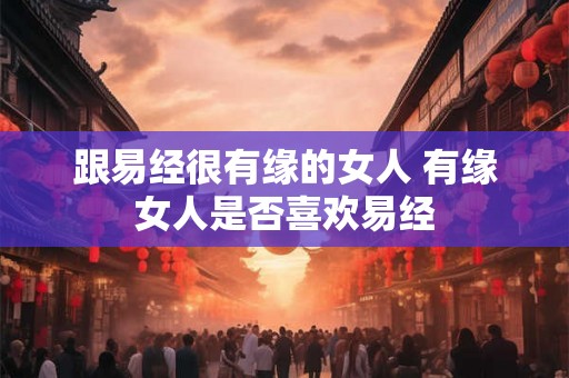 跟易经很有缘的女人 有缘女人是否喜欢易经